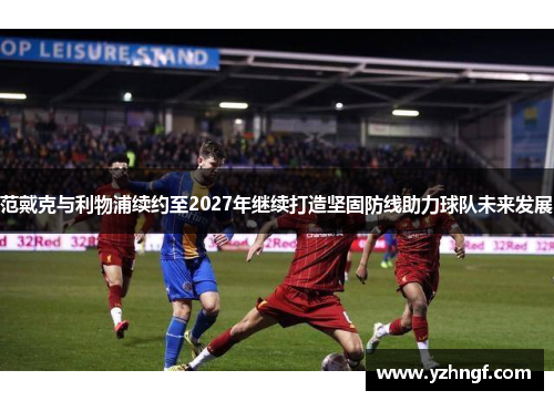 范戴克与利物浦续约至2027年继续打造坚固防线助力球队未来发展
